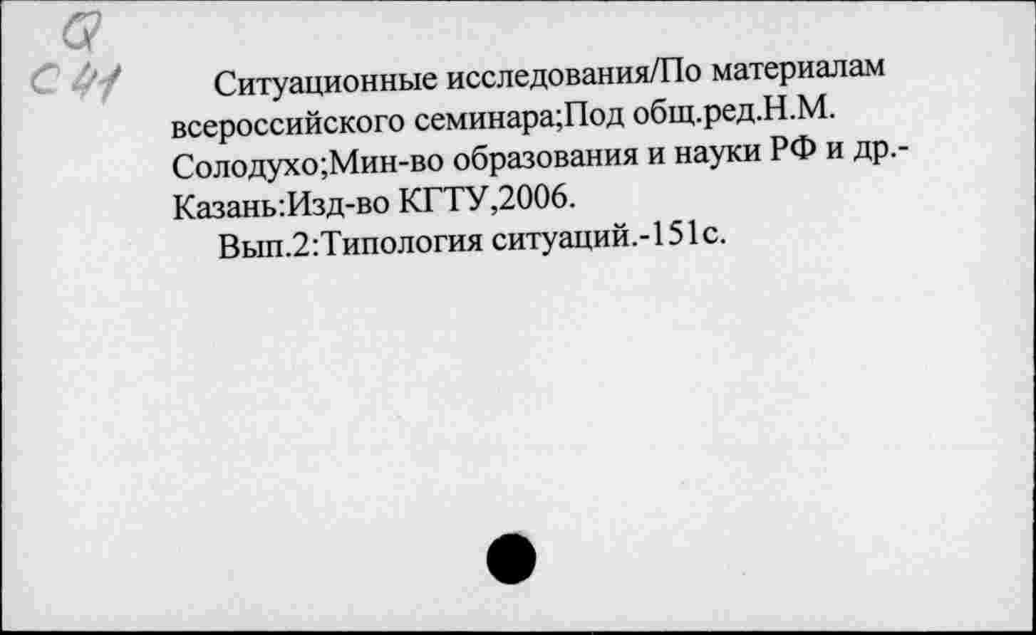 ﻿Ситуационные исследования/По материалам всероссийского семинара;Под общ.ред.Н.М. Солодухо;Мин-во образования и науки РФ и др.-Казань:Изд-во КГТУ,2006.
Вып.2:Типология ситуаций.-! 51с.